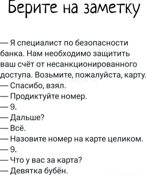Берите на заметку
— Я специалист по безопасности банка. Нам необходимо защитить ваш счёт от несанкционированного доступа. Возьмите, пожалуйста, карту.
— Спасибо, взял.
— Продиктуйте номер.
— 9.
— Дальше?
— Всё.
— Назовите номер на карте целиком.
— 9.
— Что у вас за карта?
— Девятка бубён.