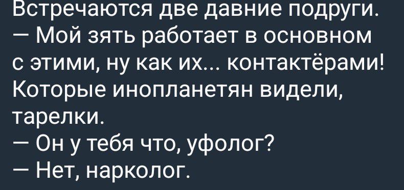 Встречаются две давние подруги.
— Мой зять работает в основном с этими, ну как их... контактёрами! Которые инопланетян видели, тарелки.
— Он у тебя что, уфолог?
— Нет, нарколог.