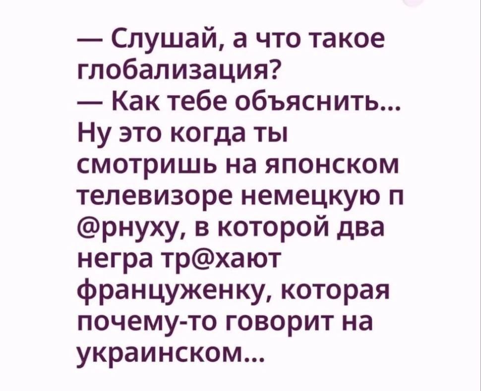 — Слушай, а что такое глобализация? — Как тебе объяснить... Ну это когда ты смотришь на японском телевизоре немецкую порнуху, в которой два негра трахают француженку, которая почему-то говорит на украинском...