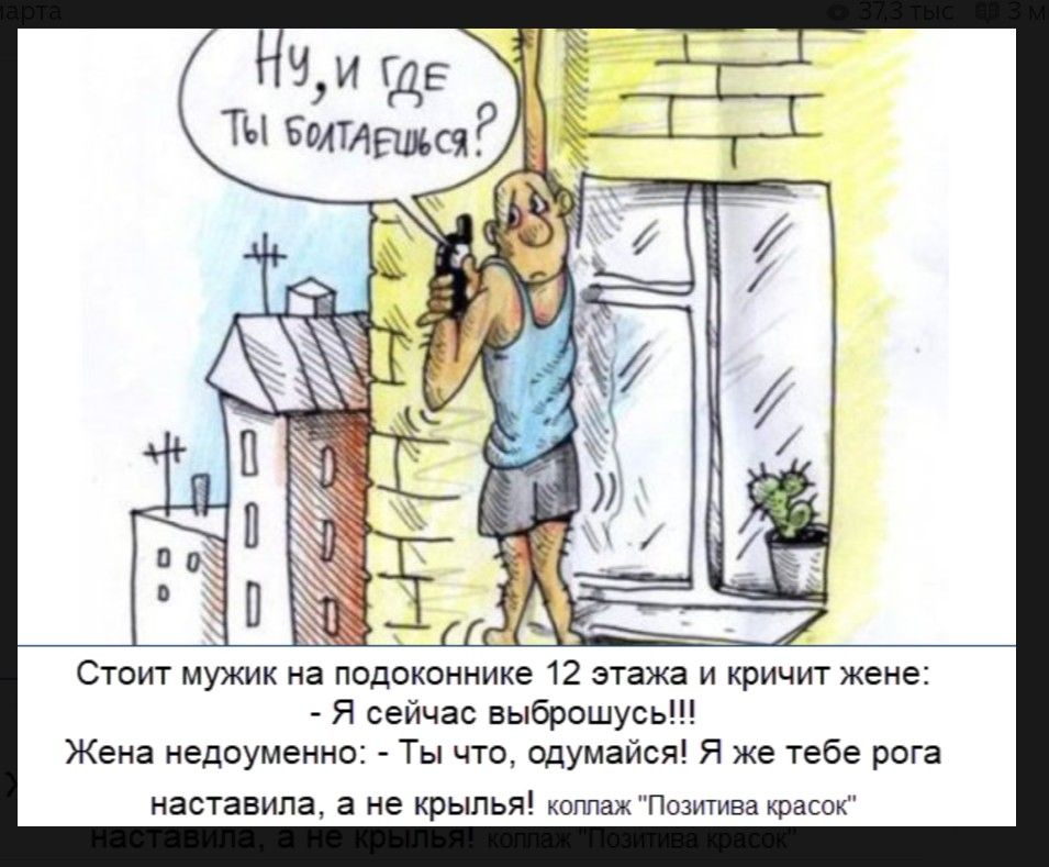 Ну, и где ты болтаешься? Стоит мужик на подоконнике 12 этажа и кричит жене: - Я сейчас выброшусь!!! Жена недоуменно: - Ты что, одумайся! Я же тебе рога наставила, а не крылья!
