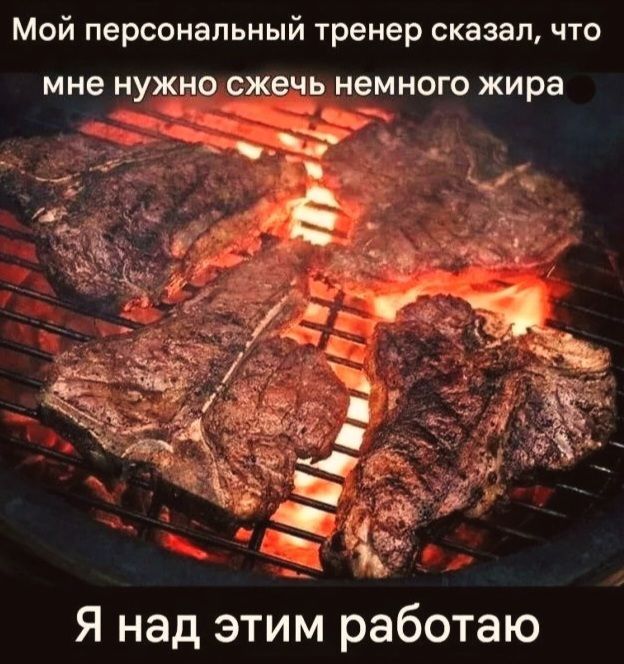Мой персональный тренер сказал, что мне нужно сжечь немного жира. Я над этим работаю.