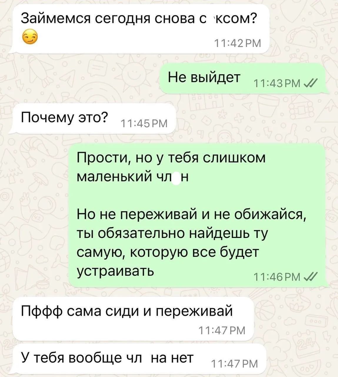 Займемся сегодня снова с сексом? Не выйдет. Почему это? Прости, но у тебя слишком маленький член. Но не переживай и не обижайся, ты обязательно найдешь ту самую, которую все будет устраивать. Пффф сама сиди и переживай. У тебя вообще члена нет.