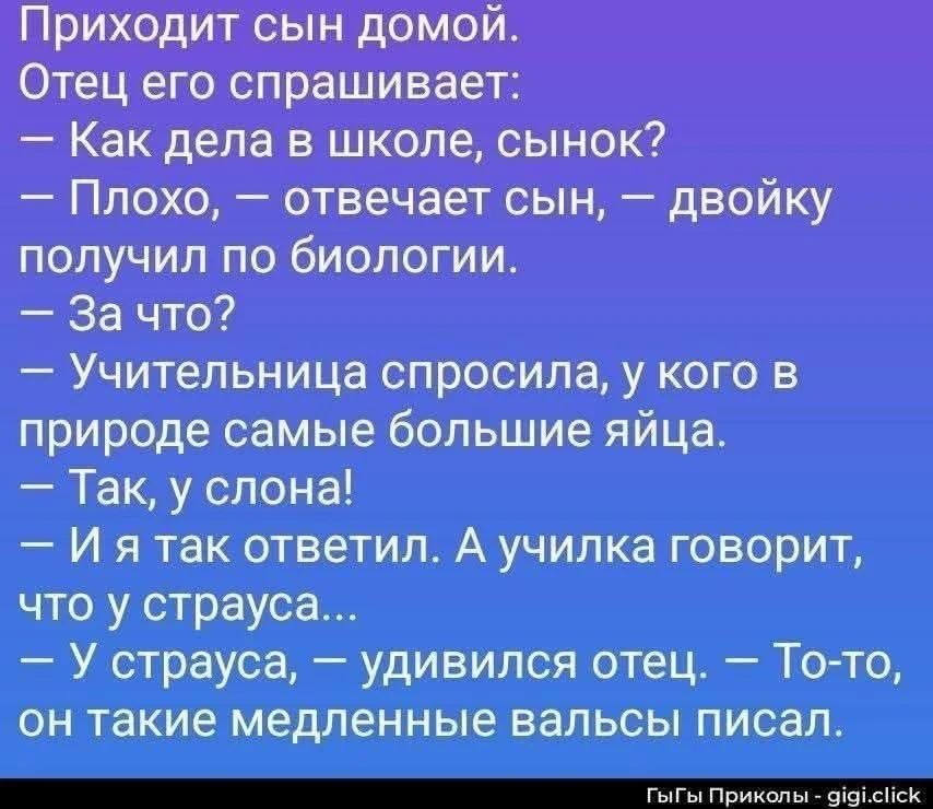 Приходит сын домой. Отец его спрашивает: — Как дела в школе, сынок? — Плохо, — отвечает сын, — двойку получил по биологии. — За что? — Учительница спросила, у кого в природе самые большие яйца. — Так, у слона! — И я так ответил. А училка говорит, что у страуса... — У страуса, — удивился отец. — То-то, он такие медленные вальсы писал. ГыГы Приколы
