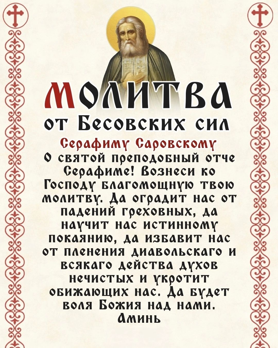 МОЛИТВА от Бесовских сил Серафиму Саровскому О святой преподобный отче Серафиме! Вознеси ко Господу благомощную твою молитву. Да оградит нас от падений греховных, да научит нас истинному покаянию, да избавит нас от пления диавольского и всякаго действия духов нечистых и укротит обижающих нас. Да будет воля Божия над нами. Аминь