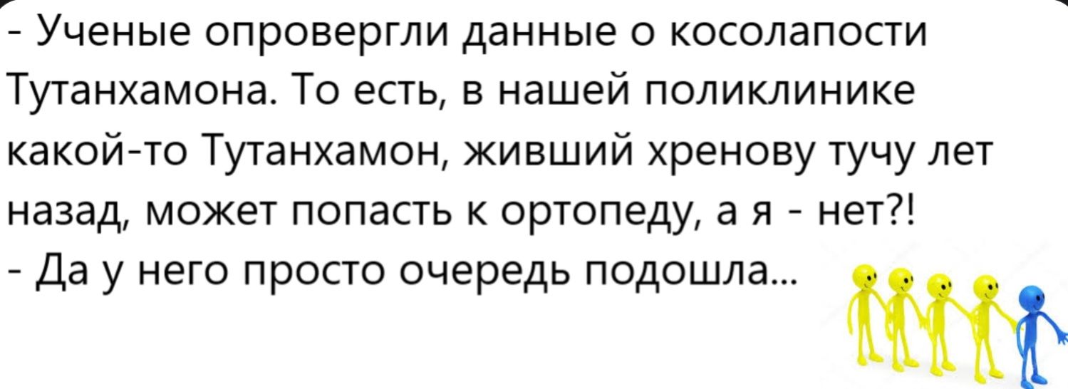 Ученые опровергли данные о косолапости Тутанхамона. То есть, в нашей поликлинике какой-то Тутанхамон, живший хренову тучу лет назад, может попасть к ортопеду, а я - нет?! - Да у него просто очередь подошла...