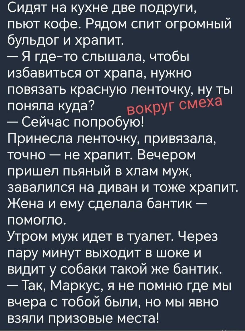 Сидят на кухне две подруги, пьют кофе. Рядом спит огромный бульдог и храпит.
— Я где-то слышала, чтобы избавиться от храпа, нужно повязать красную ленточку, ну ты поняла куда? вокруг смеха
— Сейчас попробую!
Принесла ленточку, привязала, точно — не храпит. Вечером пришел пьяный в хлам муж, завалился на диван и тоже храпит. Жена и ему сделала