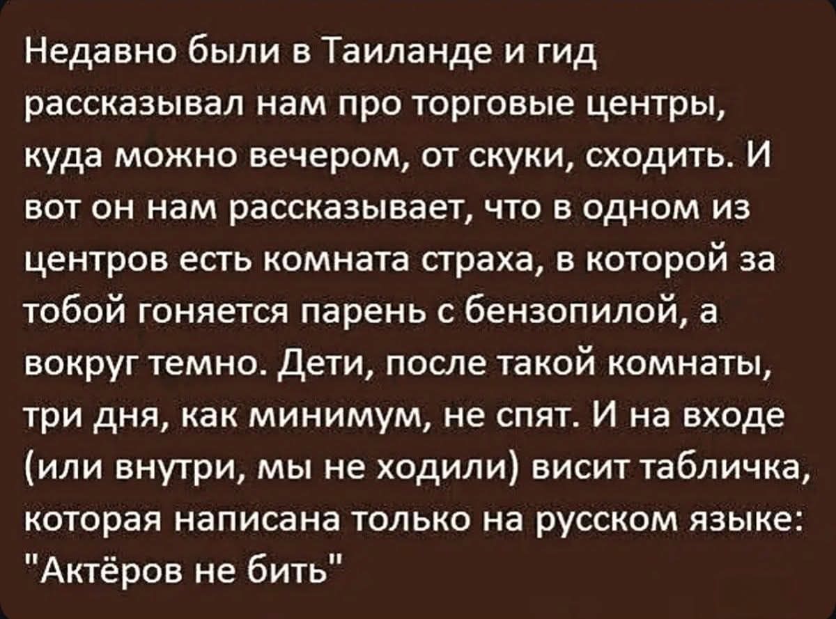 Недавно были в Таиланде и гид рассказывал нам про торговые центры, куда можно вечером, от скуки, сходить. И вот он нам рассказывает, что в одном из центров есть комната страха, в которой за тобой гоняется парень с бензопилой, а вокруг темно. Дети, после такой комнаты, три дня, как минимум, не спят. И на входе (или внутри, мы не ходили) висит