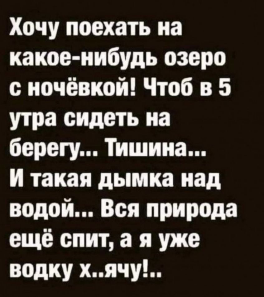 Хочу поехать на какое-нибудь озеро с ночёвкой! Чтоб в 5 утра сидеть на берегу... Тишина... И такая дымка над водой... Вся природа ещё спит, а я уже водку х..ячу!...
