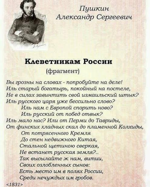 Пушкин Александр Сергеевич Клеветникам России (фрагмент) Вы грозны на словах — попробуйте на деле! Иль старый богатырь, покойный на постеле, Не в силах завинтить свой измаильский штык? Иль русского царя уже бессильно слово? Иль нам с Европой спорить ново? Иль русский от побед отвык? Иль мало нас? Или от Перми до Тавриды, От финских хладных скал до