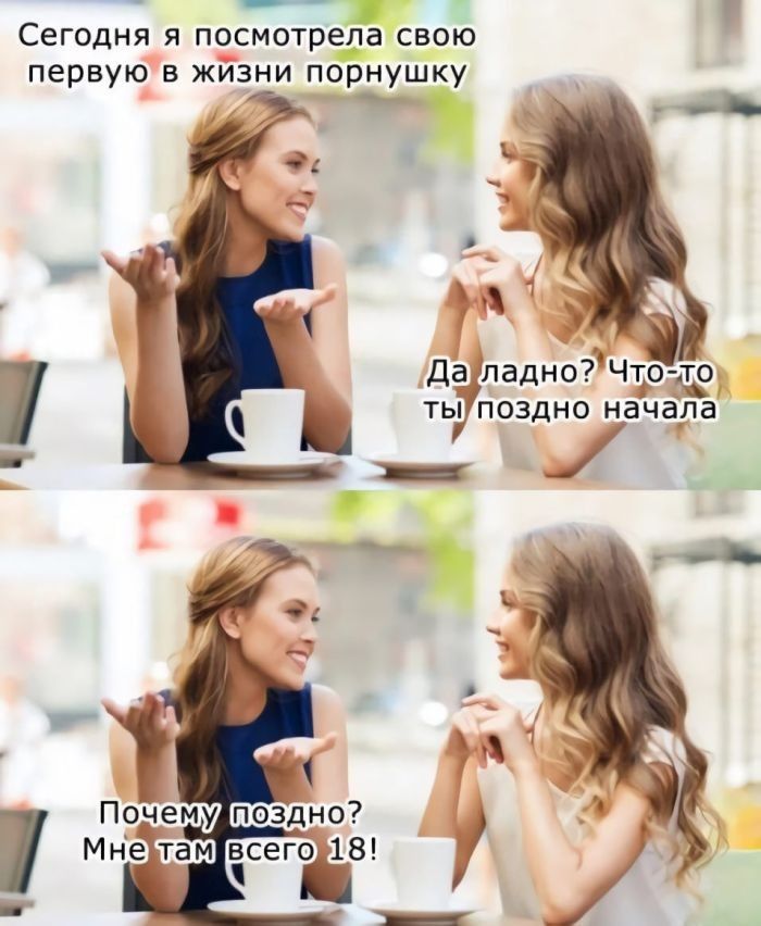 Сегодня я посмотрела свою первую в жизни порнушку Да ладно? Что-то ты поздно начала Почему поздно? Мне там всего 18!