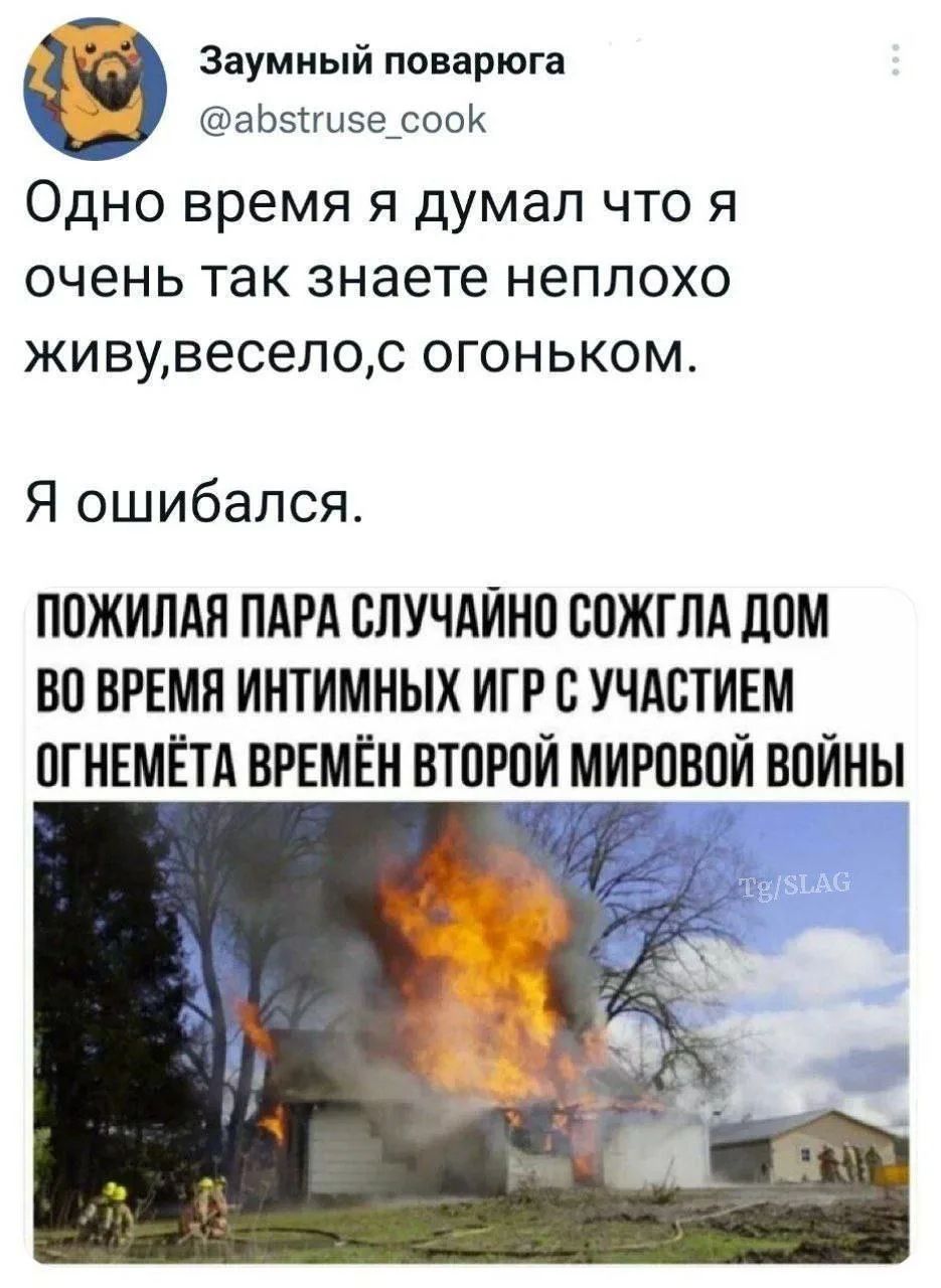 Заумный поварюга @abstruse_cook Одно время я думал что я очень так знаете неплохо живу,весело,с огоньком. Я ошибался. ПОЖИЛАЯ ПАРА СЛУЧАЙНО СОЖГЛА ДОМ ВО ВРЕМЯ ИНТИМНЫХ ИГР С УЧАСТИЕМ ОГНЕМЁТА ВРЕМЁН ВТОРОЙ МИРОВОЙ ВОЙНЫ Tg/SLAG