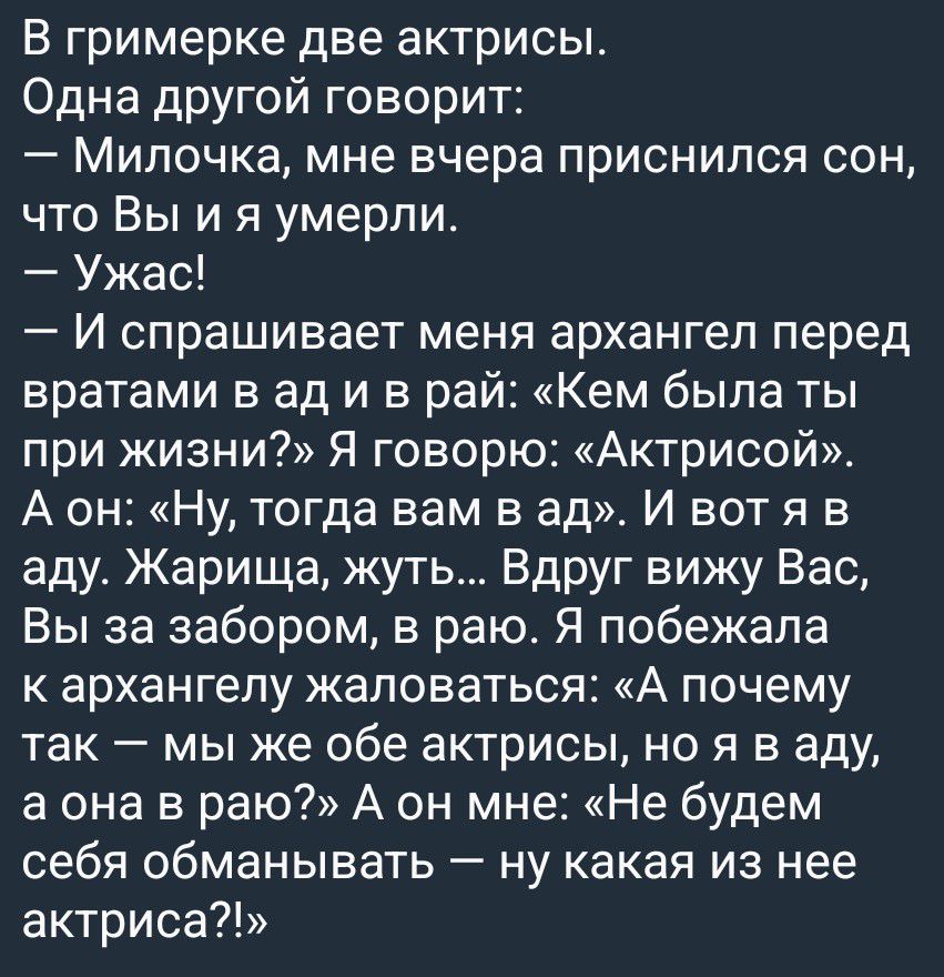 В гримерке две актрисы. Одна другой говорит: — Милочка, мне вчера приснился сон, что Вы и я умерли. — Ужас! — И спрашивает меня архангел перед вратами в ад и в рай: «Кем была ты при жизни?» Я говорю: «Актрисой». А он: «Ну, тогда вам в ад». И вот я в аду. Жарища, жуть... Вдруг вижу Вас, Вы за забором, в раю. Я побежала к архангелу жаловаться: «А