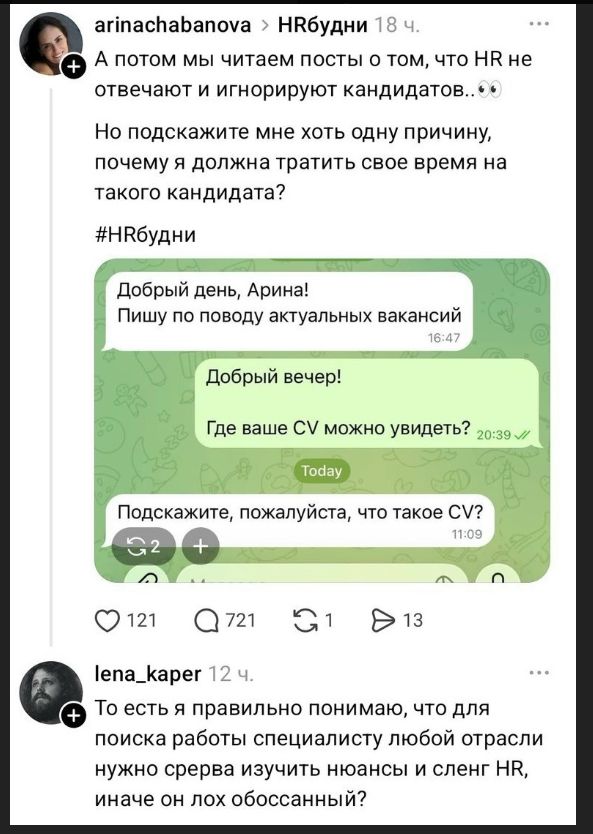 arinachabanova > HRбудни 18 ч. А потом мы читаем посты о том, что HR не отвечают и игнорируют кандидатов.. 👀 Но подскажите мне хоть одну причину, почему я должна тратить свое время на такого кандидата? #HRбудни Добрый день, Арина! Пишу по поводу актуальных вакансий Добрый вечер! Где ваше CV можно увидеть? Today Подскажите, пожалуйста, что такое