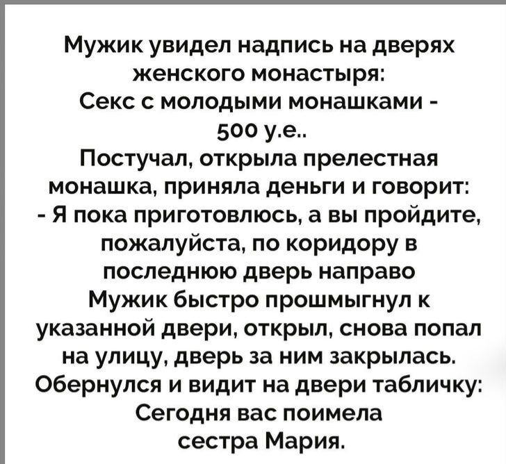 Мужик увидел надпись на дверях женского монастыря: Секс с молодыми монашками - 500 у.е.. Постучал, открыла прелестная монашка, приняла деньги и говорит: - Я пока приготовлюсь, а вы пройдите, пожалуйста, по коридору в последнюю дверь направо Мужик быстро прошмыгнул к указанной двери, открыл, снова попал на улицу, дверь за ним закрылась. Обернулся и
