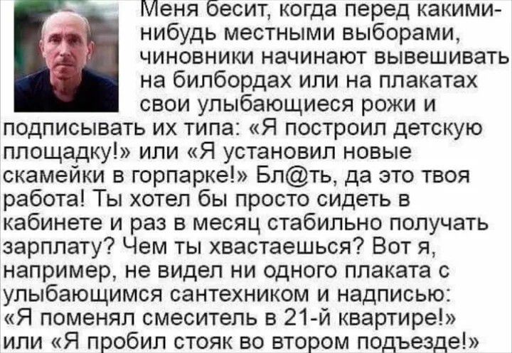 Меня бесит, когда перед какими-нибудь местными выборами, чиновники начинают вывешивать на билбордах или на плакатах свои улыбающиеся рожи и подписывать их типа: «Я построил детскую площадку!» или «Я установил новые скамейки в горпарке!» Бл@ть, да это твоя работа! Ты хотел бы просто сидеть в кабинете и раз в месяц стабильно получать зарплату? Чем