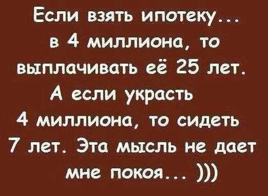 Если взять ипотеку... в 4 миллиона, то выплачивать её 25 лет. А если украсть 4 миллиона, то сидеть 7 лет. Эта мысль не дает мне покоя... )))