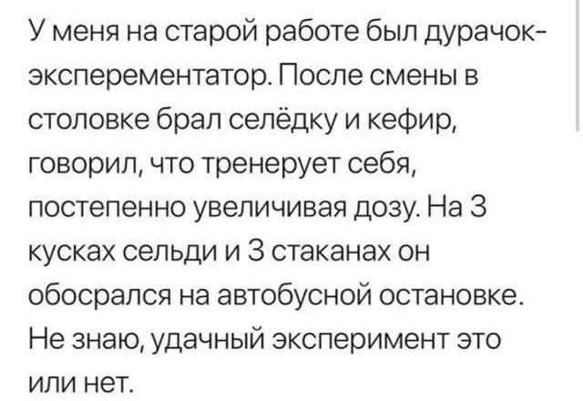 У меня на старой работе был дурачок-экспериментатор. После смены в столовке брал селёдку и кефир, говорил, что тренирует себя, постепенно увеличивая дозу. На 3 кусках сельди и 3 стаканах он обосрался на автобусной остановке. Не знаю, удачный эксперимент это или нет.