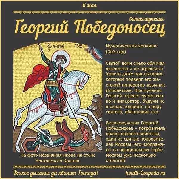 6 мая великомученик Георгий Победоносец. Мученическая кончина (303 год). Святой воин смело обличал язычество и не отрекся от Христа даже под пытками, которым подверг его жестокий император-язычник Диоклетиан. Все мучения Георгий перенес мужественно и император, будучи не в силах повлиять на веру святого, обезглавил его. На фото мозаичная икона на