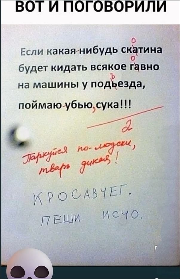 ВОТ И ПОГОВОРИЛИ. Если какая-нибудь скатина будет кидать всякое гавно на машины у подъезда, поймаю-убью, сука!!! Паркуйся по-людски, тварь дикая! КРОСАВЧЕГ. ПЕШИ ИСЧО.