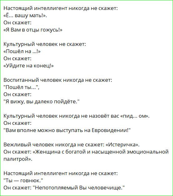 Настоящий интеллигент никогда не скажет: «Ё... вашу мать!». Он скажет: «Я Вам в отцы гожусь!» Культурный человек не скажет: «Пошёл на ...!» Он скажет: «Уйдите на конец!» Воспитанный человек никогда не скажет: 