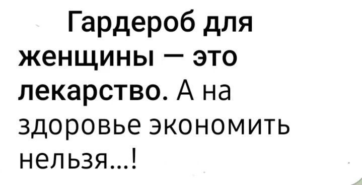 Гардероб для женщины — это лекарство. А на здоровье экономить нельзя...!