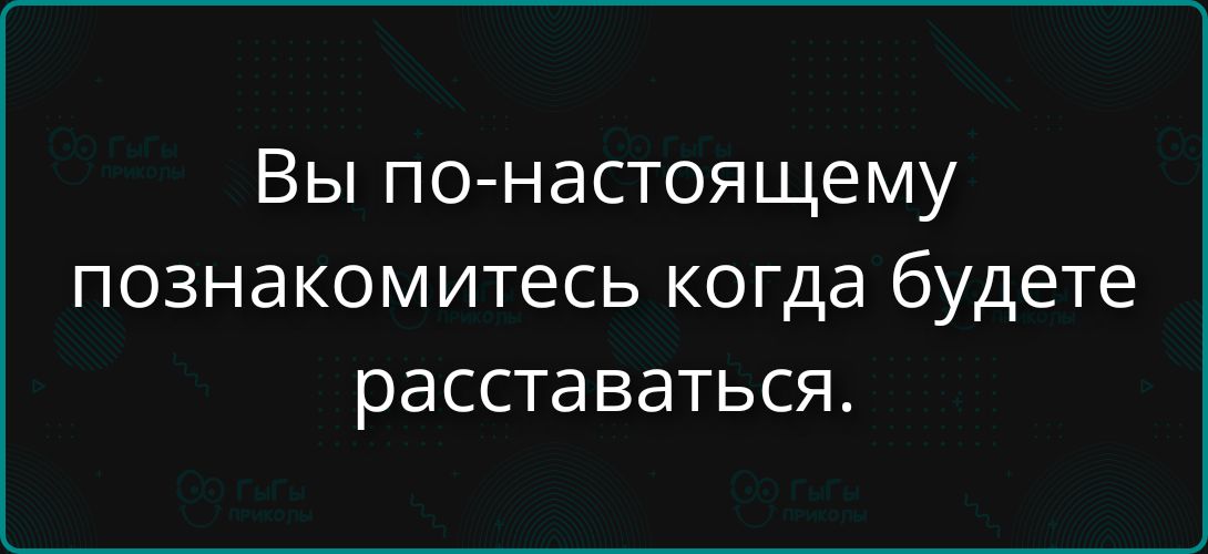 Вы по-настоящему познакомитесь когда будете расставаться.