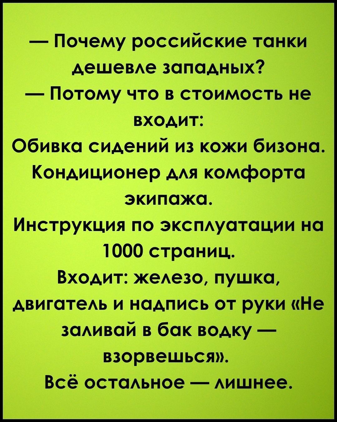 — Почему российские танки дешевле западных?
— Потому что в стоимость не входит:
Обивка сидений из кожи бизона.
Кондиционер для комфорта экипажа.
Инструкция по эксплуатации на 1000 страниц.
Входит: железо, пушка,
двигатель и надпись от руки «Не заливай в бак водку — взорвешься».
Всё остальное — лишнее.