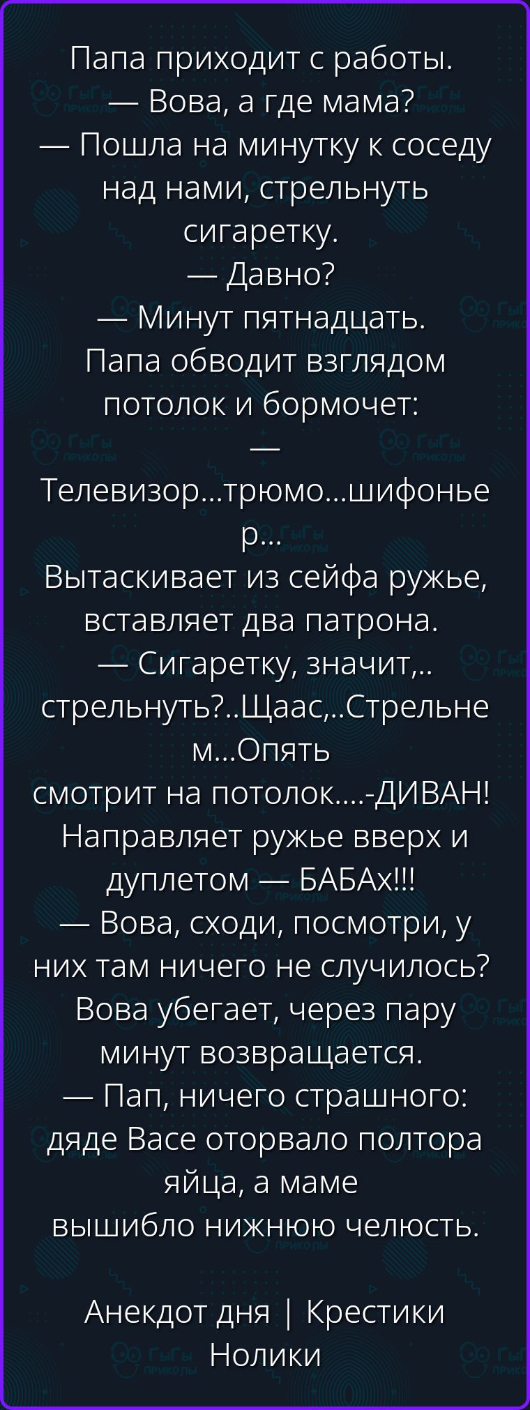 Папа приходит с работы. — Вова, а где мама? — Пошла на минутку к соседу над нами, стрельнуть сигаретку. — Давно? — Минут пятнадцать. Папа обводит взглядом потолок и бормочет: Телевизор...трюмо...шифоньер... Вытаскивает из сейфа ружье, вставляет два патрона. — Сигаретку, значит,...стрельнуть?..Щаас,...Стрельнем...Опять смотрит на потолок....-ДИВАН!