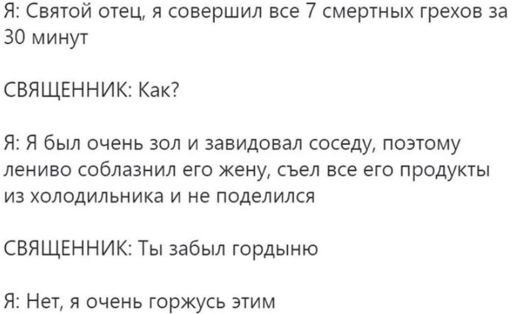 Я: Святой отец, я совершил все 7 смертных грехов за 30 минут. СВЯЩЕННИК: Как? Я: Я был очень зол и завидовал соседу, поэтому лениво соблазнил его жену, съел все его продукты из холодильника и не поделился. СВЯЩЕННИК: Ты забыл гордыню. Я: Нет, я очень горжусь этим