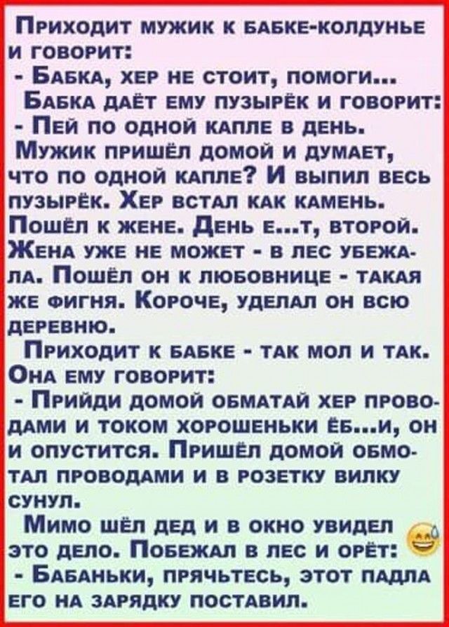 Приходит мужик к бабке-колдунье и говорит: - Бабка, хер не стоит, помоги... Бабка даёт ему пузырёк и говорит: - Пей по одной капле в день. Мужик пришёл домой и думает, что по одной капле? И выпил весь пузырёк. Хер встал как камень. Пошёл к жене. День е...т, второй. Жена уже не может - в лес убежала. Пошёл он к любовнице - такая же фигня. Короче,
