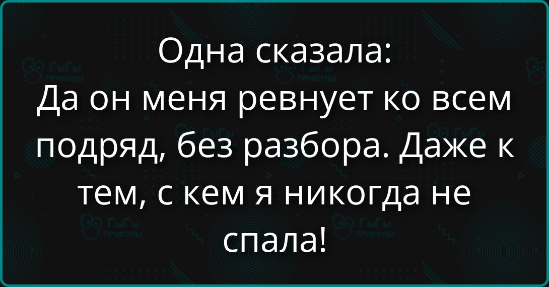 Одна сказала: Да он меня ревнует ко всем подряд, без разбора. Даже к тем, с кем я никогда не спала!