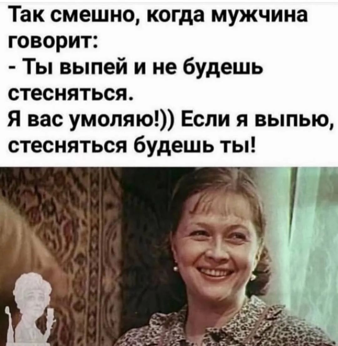 Так смешно, когда мужчина говорит: - Ты выпей и не будешь стесняться. Я вас умоляю!)) Если я выпью, стесняться будешь ты!