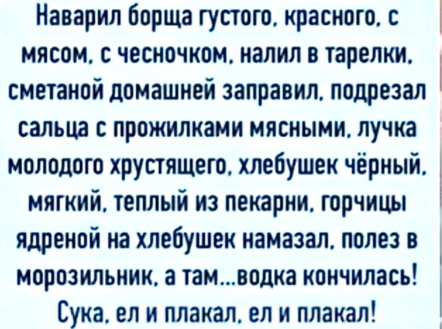 Наварил борща густого, красного, с мясом, с чесночком, налил в тарелки, сметаной домашней заправил, подрезал сальца с прожилками мясными, лучка молодого хрустящего, хлебушек чёрный, мягкий, тёплый из пекарни, горчицы ядреной на хлебушек намазал, полез в морозильник, а там...водка кончилась! Сука, ел и плакал, ел и плакал!