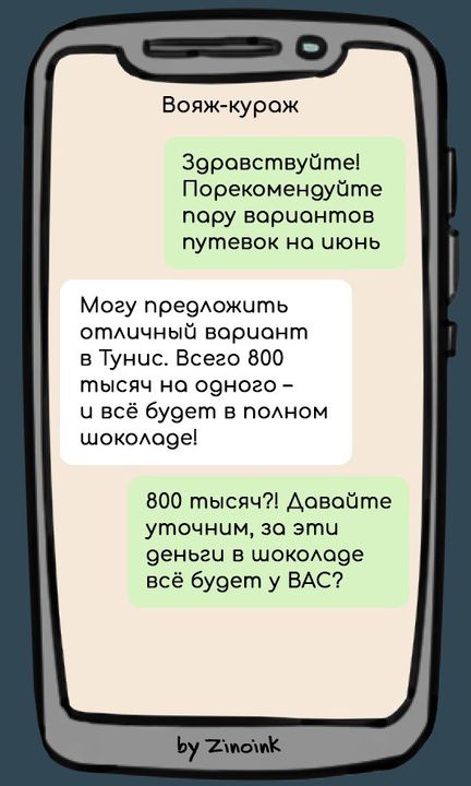 Вояж-кураж Здравствуйте! Порекомендуйте пару вариантов путевок на июнь Могу предложить отличный вариант в Тунис. Всего 800 тысяч на одного - и всё будет в полном шоколаде! 800 тысяч?! Давайте уточним, за эти деньги в шоколаде всё будет у ВАС? by Zinoink