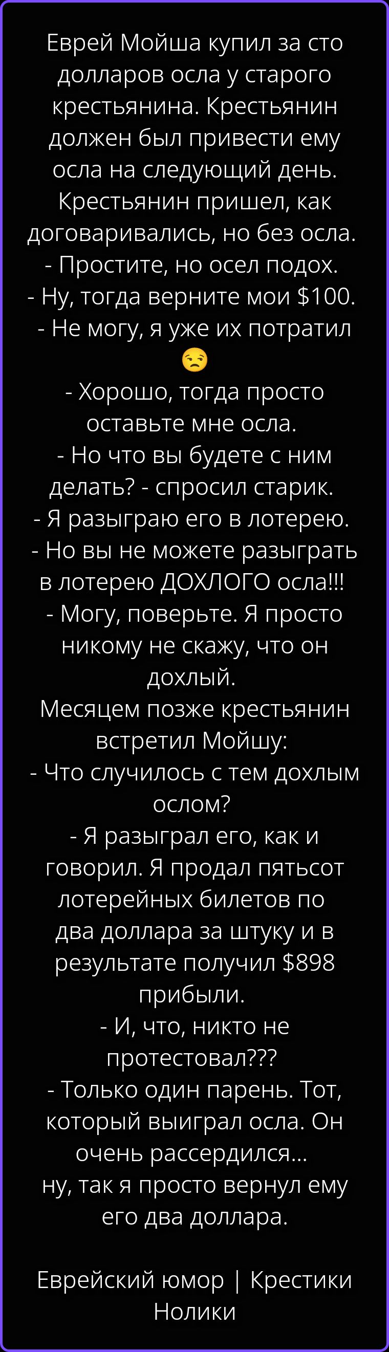 Еврей Мойша купил за сто долларов осла у старого крестьянина. Крестьянин должен был привести ему осла на следующий день. Крестьянин пришел, как договаривались, но без осла. - Простите, но осел подох. - Ну, тогда верните мои $100. - Не могу, я уже их потратил 😔 - Хорошо, тогда просто оставьте мне осла. - Но что вы будете с ним делать? - спросил