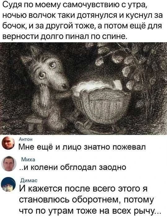 Судя по моему самочувствию с утра, ночью волчок таки дотянулся и куснул за бочок, и за другой тоже, а потом ещё для верности долго пинал по спине.
Антон: Мне ещё и лицо знатно пожевал
Миха: ..и колени обглодал заодно
Димас: И кажется после всего этого я становлюсь оборотнем, потому что по утрам тоже на всех рычу...