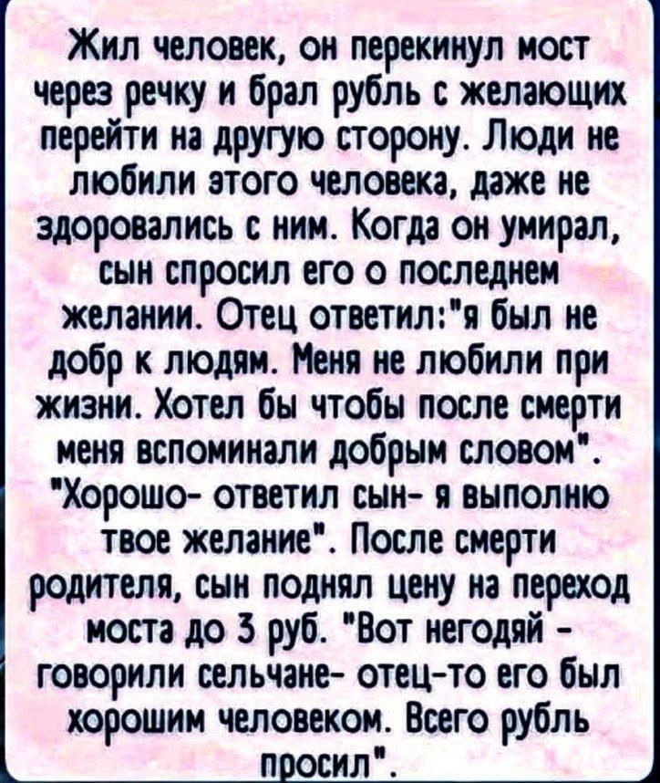 Жил человек, он перекинул мост через речку и брал рубль с желающих перейти на другую сторону. Люди не любили этого человека, даже не здоровались с ним. Когда он умирал, сын спросил его о последнем желании. Отец ответил: 