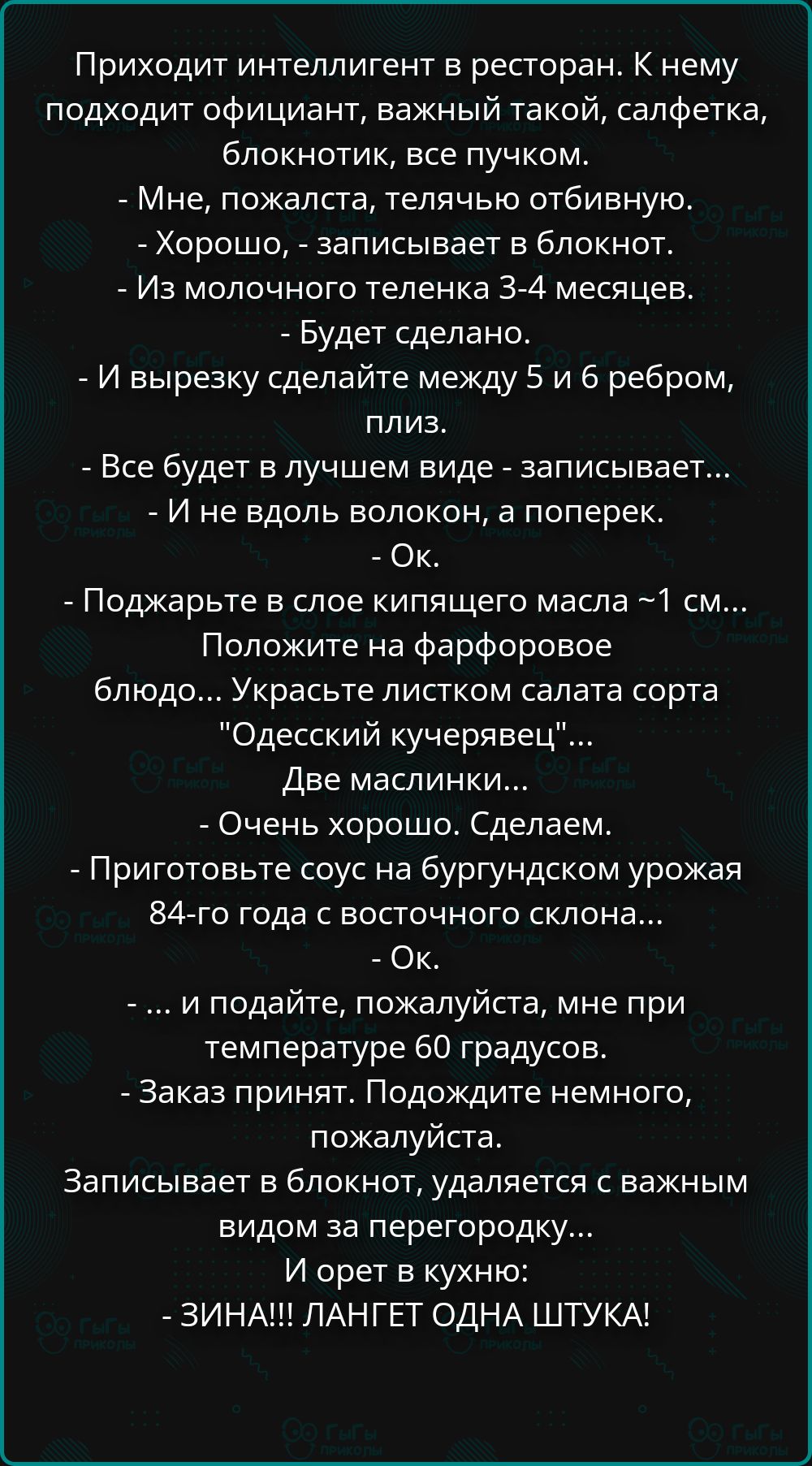 Приходит интеллигент в ресторан. К нему подходит официант, важный такой, салфетка, блокнотик, все пучком.
- Мне, пожалста, телячью отбивную.
- Хорошо, - записывает в блокнот.
- Из молочного теленка 3-4 месяцев.
- Будет сделано.
- И вырезку сделайте между 5 и 6 ребром, плиз.
- Все будет в лучшем виде - записывает...
- И не вдоль волокон, а