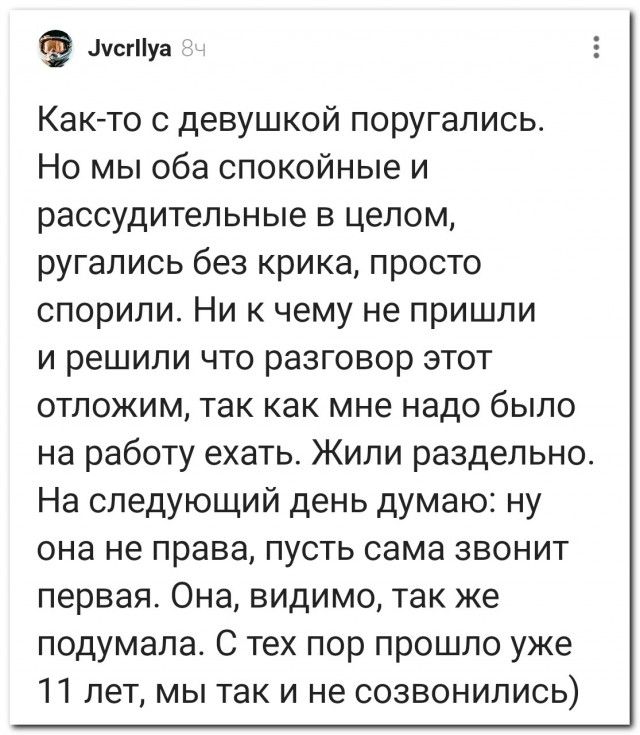 Как-то с девушкой поругались. Но мы оба спокойные и рассудительные в целом, ругались без крика, просто спорили. Ни к чему не пришли и решили что разговор этот отложим, так как мне надо было на работу ехать. Жили раздельно. На следующий день думаю: ну она не права, пусть сама звонит первая. Она, видимо, так же подумала. С тех пор прошло уже 11 лет,