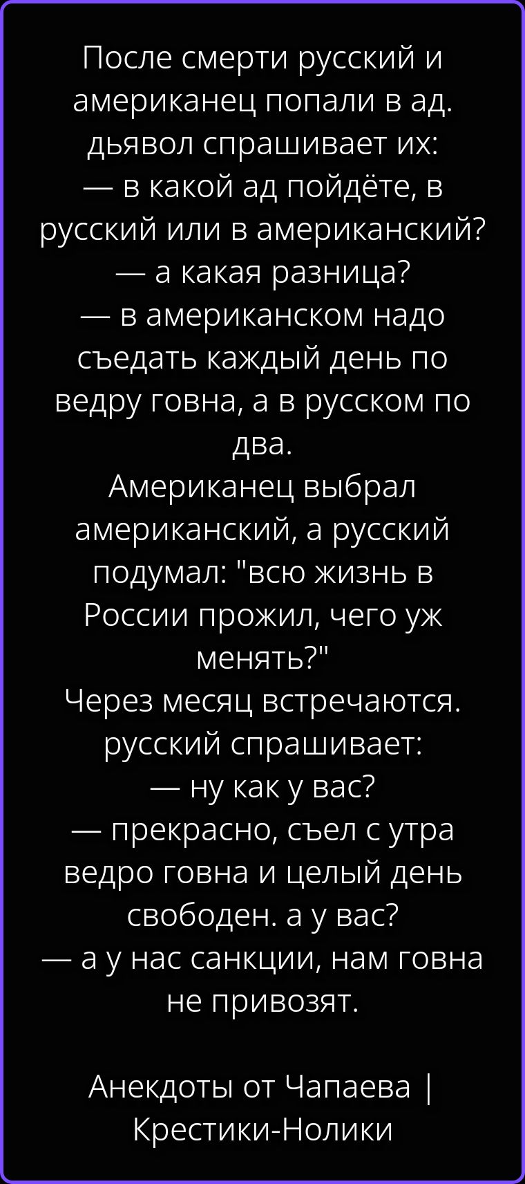 После смерти русский и американец попали в ад. дьявол спрашивает их: — в какой ад пойдёте, в русский или в американский? — а какая разница? — в американском надо съедать каждый день по ведру говна, а в русском по два. Американец выбрал американский, а русский подумал: 