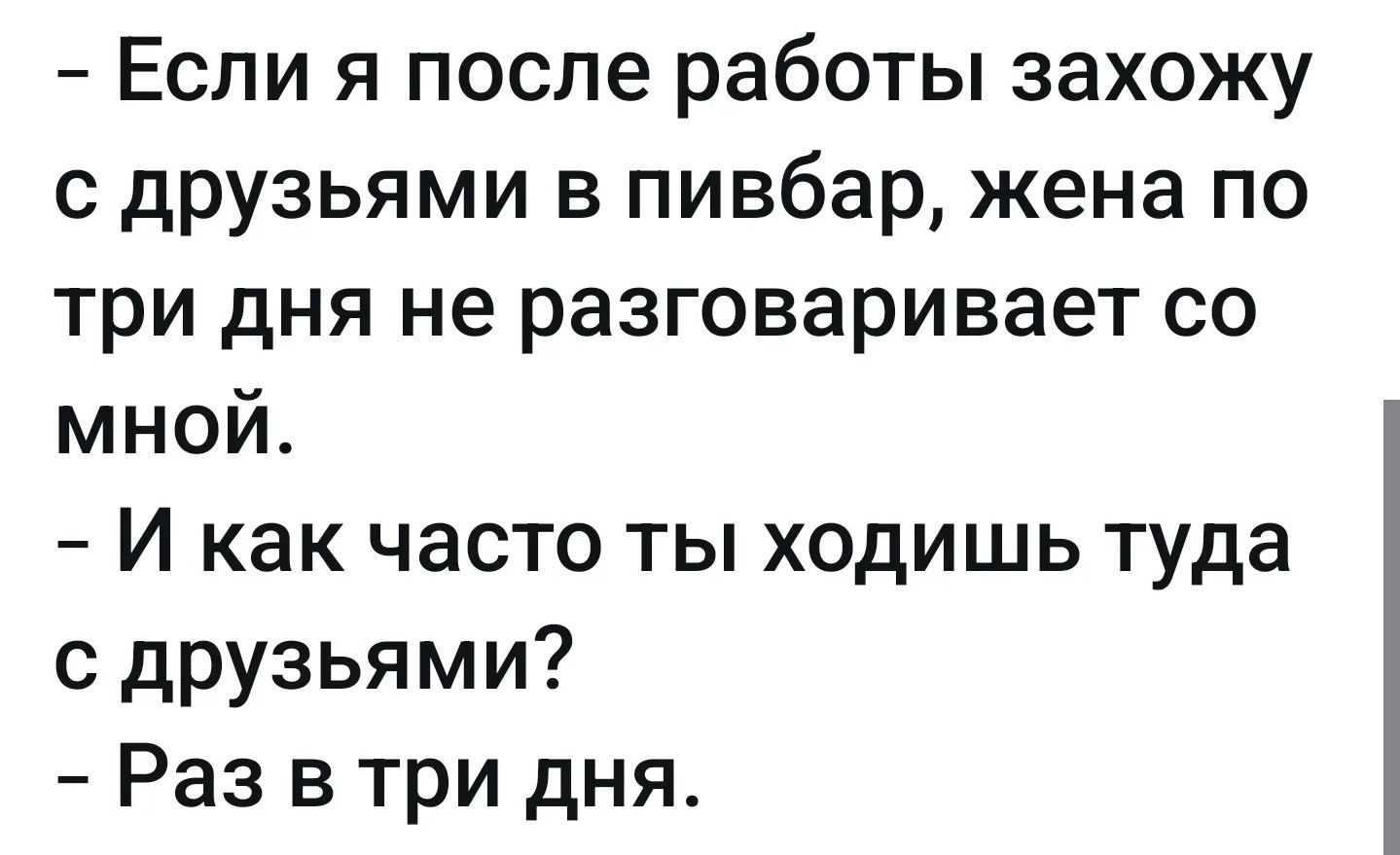 – Если я после работы захожу с друзьями в пивбар, жена по три дня не разговаривает со мной.
– И как часто ты ходишь туда с друзьями?
– Раз в три дня.