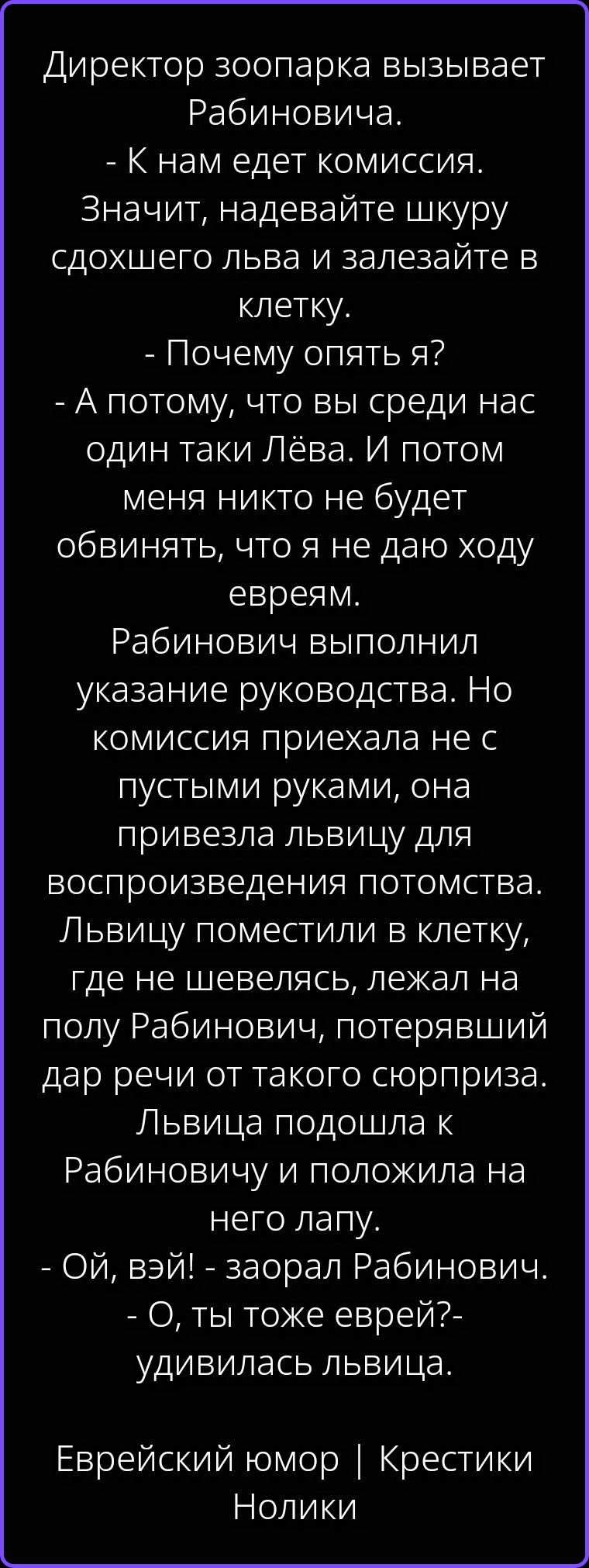 Директор зоопарка вызывает Рабиновича. - К нам едет комиссия. Значит, надевайте шкуру сдохшего льва и залезайте в клетку. - Почему опять я? - А потому, что вы среди нас один таки Лёва. И потом меня никто не будет обвинять, что я не даю ходу евреям. Рабинович выполнил указание руководства. Но комиссия приехала не с пустыми руками, она привезла