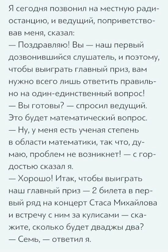 Я сегодня позвонил на местную радиостанцию, и ведущий, поприветствовав меня, сказал: — Поздравляю! Вы — наш первый дозвонившийся слушатель, и поэтому, чтобы выиграть главный приз, вам нужно всего лишь ответить правильно на один-единственный вопрос! — Вы готовы? — спросил ведущий. Это будет математический вопрос. — Ну, у меня есть ученая степень в