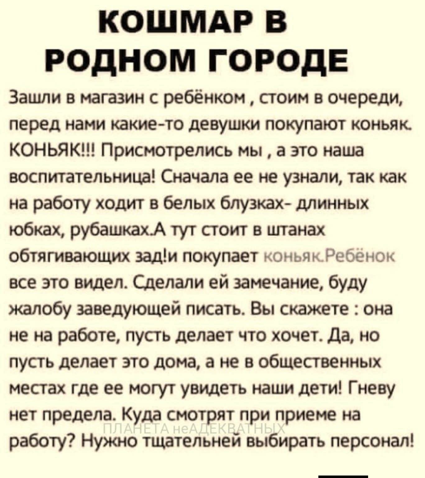 КОШМАР В РОДНОМ ГОРОДЕ Зашли в магазин с ребёнком, стоим в очереди, перед нами какие-то девушки покупают коньяк. КОНЬЯК!!! Присмотрелись мы, а это наша воспитательница! Сначала ее не узнали, так как на работу ходит в белых блузках- длинных юбках, рубашках. А тут стоит в штанах обтягивающих зад! и покупает коньяк. Ребёнок все это видел. Сделали ей