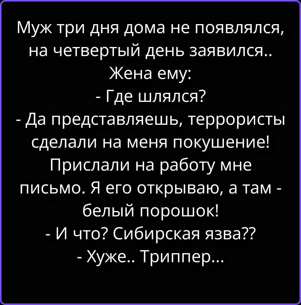 Муж три дня дома не появлялся, на четвертый день заявился.. Жена ему: - Где шлялся? - Да представляешь, террористы сделали на меня покушение! Прислали на работу мне письмо. Я его открываю, а там - белый порошок! - И что? Сибирская язва?? - Хуже.. Триппер...