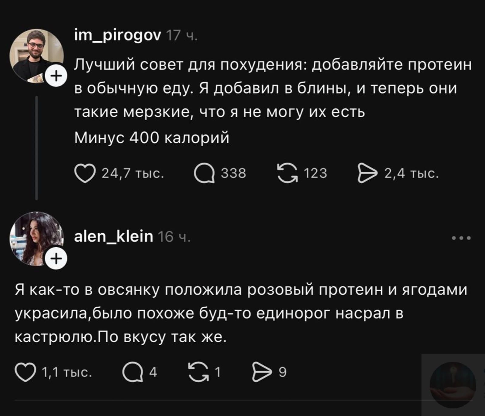 im_pirogov 17 ч. Лучший совет для похудения: добавляйте протеин в обычную еду. Я добавил в блины, и теперь они такие мерзкие, что я не могу их есть Минус 400 калорий 24,7 тыс. 338 123 2,4 тыс. alen_klein 16 ч. Я как-то в овсянку положила розовый протеин и ягодами украсила,было похоже буд-то единорог насрал в кастрюлю.По вкусу так же. 1,1 тыс. 4 1