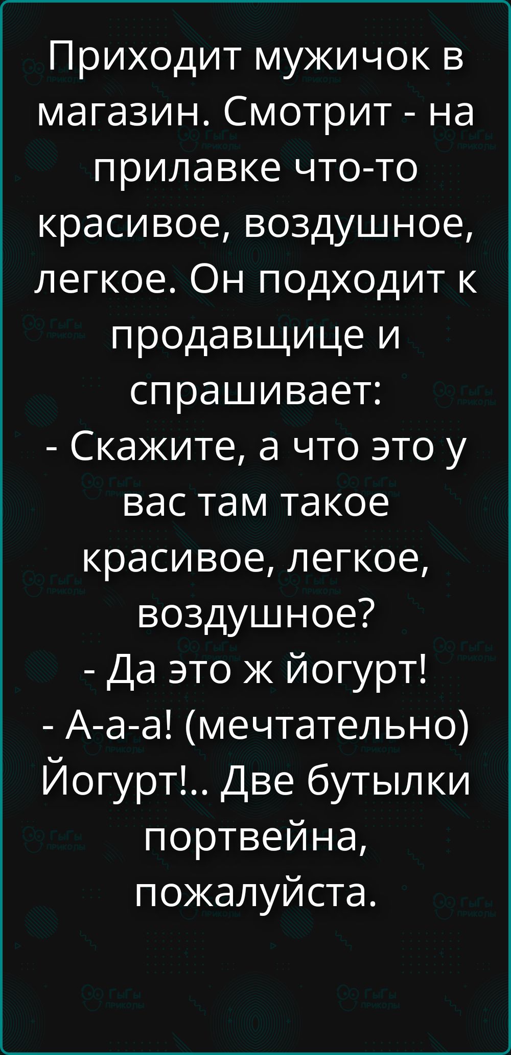Приходит мужичок в магазин. Смотрит - на прилавке что-то красивое, воздушное, легкое. Он подходит к продавщице и спрашивает: - Скажите, а что это у вас там такое красивое, легкое, воздушное? - Да это ж йогурт! - А-а-а! (мечтательно) Йогурт!.. Две бутылки портвейна, пожалуйста.