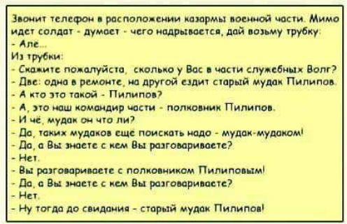 Звонит телефон в расположении казармы военной части. Мимо идет солдат - думает - чего надрывается, дай возьму трубку: - Але... Из трубки: - Скажите пожалуйста, сколько у Вас в части служебных Волг? - Две: одна в ремонте, на другой ездит старый мудак Пилипов. - А кто это такой - Пилипов? - А, это наш командир части - полковник Пилипов. - И чё,