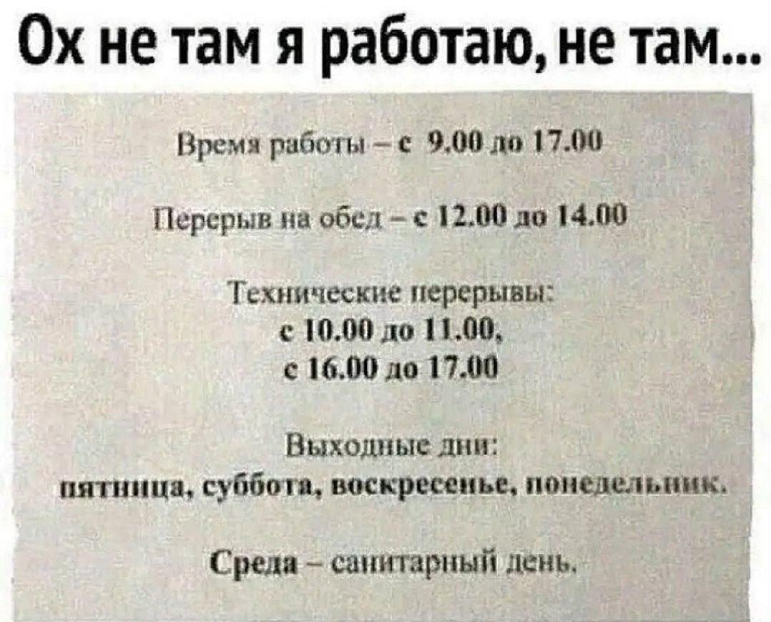 Ох не там я работаю, не там... Время работы – с 9.00 до 17.00 Перерыв на обед – с 12.00 до 14.00 Технические перерывы: с 10.00 до 11.00, с 16.00 до 17.00 Выходные дни: пятница, суббота, воскресенье, понедельник. Среда – санитарный день.