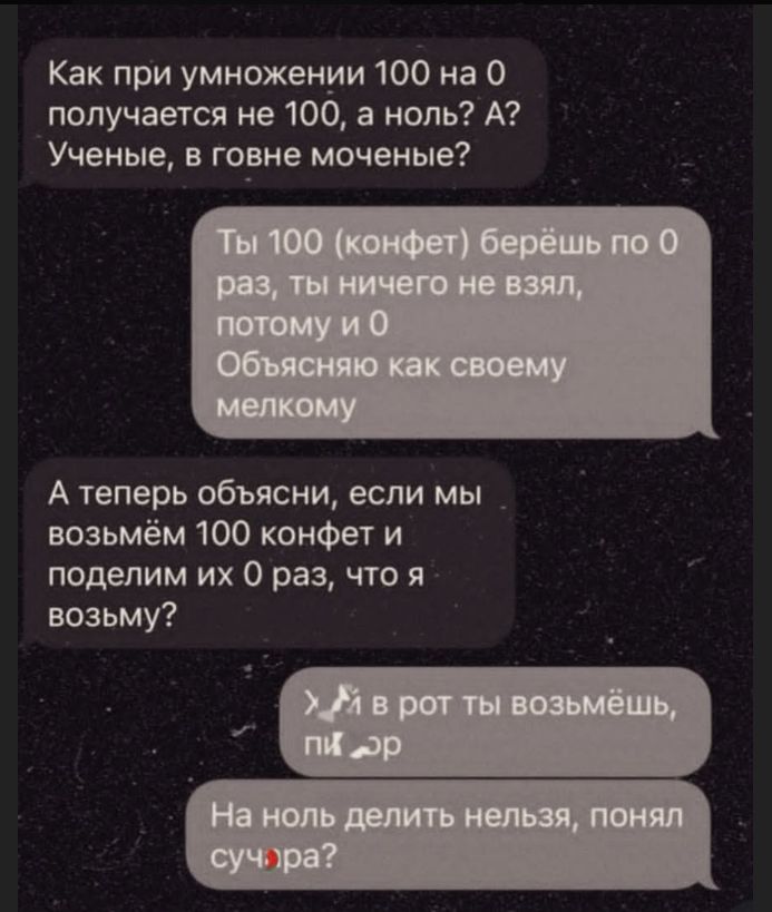 Как при умножении 100 на 0 получается не 100, а ноль? А? Ученые, в говне моченые? Ты 100 (конфет) берёшь по 0 раз, ты ничего не взял, потому и 0 Объясняю как своему мелкому. А теперь объясни, если мы возьмём 100 конфет и поделим их 0 раз, что я возьму? >й в рот ты возьмёшь, пи ор. На ноль делить нельзя, понял суч ра?